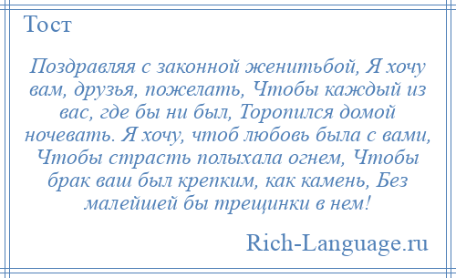 
    Поздравляя с законной женитьбой, Я хочу вам, друзья, пожелать, Чтобы каждый из вас, где бы ни был, Торопился домой ночевать. Я хочу, чтоб любовь была с вами, Чтобы страсть полыхала огнем, Чтобы брак ваш был крепким, как камень, Без малейшей бы трещинки в нем!