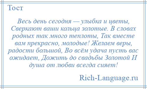 
    Весь день сегодня — улыбка и цветы, Сверкают ваши кольца золотые. В словах родных так много теплоты, Так вместе вам прекрасно, молодые! Желаем веры, радости большой, Во всём удача пусть вас ожидает, Дожить до свадьбы Золотой И душа от любви всегда сияет!