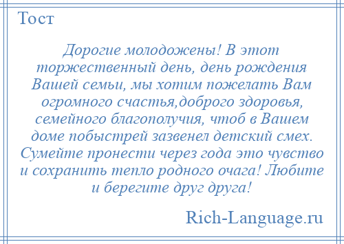 
    Дорогие молодожены! В этот торжественный день, день рождения Вашей семьи, мы хотим пожелать Вам огромного счастья,доброго здоровья, семейного благополучия, чтоб в Вашем доме побыстрей зазвенел детский смех. Сумейте пронести через года это чувство и сохранить тепло родного очага! Любите и берегите друг друга!