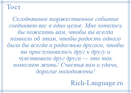 
    Сегодняшнее торжественное событие соединяет вас в одно целое. Мне хотелось бы пожелать вам, чтобы вы всегда помнили об этом, чтобы радость одного была бы всегда и радостью другого, чтобы вы прислушивались друг к другу и чувствовали друг друга — это так помогает жить! Счастья вам и удачи, дорогие молодожены!