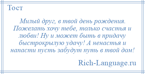 
    Милый друг, в твой день рождения. Пожелать хочу тебе, только счастья и любви! Ну и может быть в придачу быстрокрылую удачу! А ненастья и напасти пусть забудут путь в твой дом!