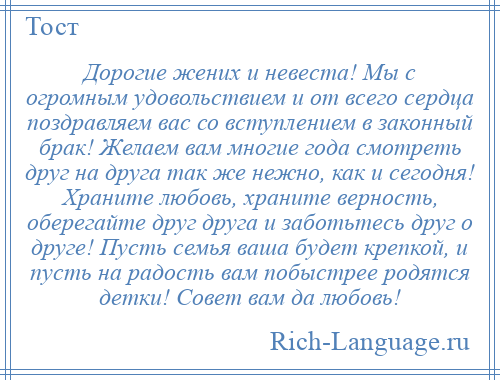 
    Дорогие жених и невеста! Мы с огромным удовольствием и от всего сердца поздравляем вас со вступлением в законный брак! Желаем вам многие года смотреть друг на друга так же нежно, как и сегодня! Храните любовь, храните верность, оберегайте друг друга и заботьтесь друг о друге! Пусть семья ваша будет крепкой, и пусть на радость вам побыстрее родятся детки! Совет вам да любовь!