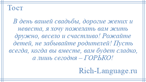
    В день вашей свадьбы, дорогие жених и невеста, я хочу пожелать вам жить дружно, весело и счастливо! Рожайте детей, не забывайте родителей! Пусть всегда, когда вы вместе, вам будет сладко, а лишь сегодня – ГОРЬКО!