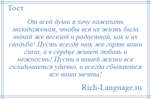 
    От всей души я хочу пожелать молодоженам, чтобы вся их жизнь была такой же веселой и радостной, как и их свадьба! Пусть всегда так же горят ваши глаза, а в сердце живет любовь и нежность! Пусть в вашей жизни все складывается удачно, и всегда сбываются все ваши мечты!