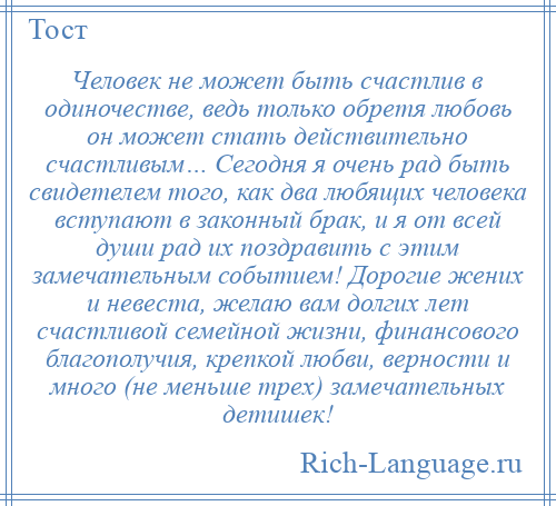 
    Человек не может быть счастлив в одиночестве, ведь только обретя любовь он может стать действительно счастливым… Сегодня я очень рад быть свидетелем того, как два любящих человека вступают в законный брак, и я от всей души рад их поздравить с этим замечательным событием! Дорогие жених и невеста, желаю вам долгих лет счастливой семейной жизни, финансового благополучия, крепкой любви, верности и много (не меньше трех) замечательных детишек!