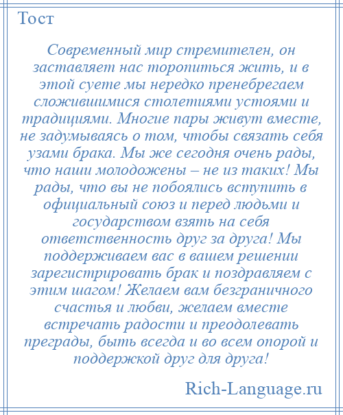 
    Современный мир стремителен, он заставляет нас торопиться жить, и в этой суете мы нередко пренебрегаем сложившимися столетиями устоями и традициями. Многие пары живут вместе, не задумываясь о том, чтобы связать себя узами брака. Мы же сегодня очень рады, что наши молодожены – не из таких! Мы рады, что вы не побоялись вступить в официальный союз и перед людьми и государством взять на себя ответственность друг за друга! Мы поддерживаем вас в вашем решении зарегистрировать брак и поздравляем с этим шагом! Желаем вам безграничного счастья и любви, желаем вместе встречать радости и преодолевать преграды, быть всегда и во всем опорой и поддержкой друг для друга!