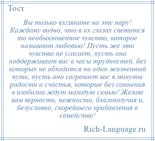 
    Вы только взгляните на эту пару! Каждому видно, что в их глазах светится то необыкновенное чувство, которое называют любовью! Пусть же это чувство не угасает, пусть оно поддерживает вас в часы трудностей, без которых не обходится ни один жизненный путь, пусть оно согревает вас в минуты радости и счастья, которые без сомнения в изобилии ждут молодую семью! Желаю вам верности, нежности, благополучия и, безусловно, скорейшего прибавления в семействе!