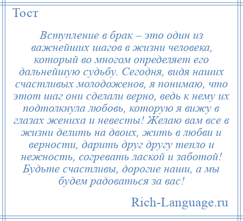 
    Вступление в брак – это один из важнейших шагов в жизни человека, который во многом определяет его дальнейшую судьбу. Сегодня, видя наших счастливых молодоженов, я понимаю, что этот шаг они сделали верно, ведь к нему их подтолкнула любовь, которую я вижу в глазах жениха и невесты! Желаю вам все в жизни делить на двоих, жить в любви и верности, дарить друг другу тепло и нежность, согревать лаской и заботой! Будьте счастливы, дорогие наши, а мы будем радоваться за вас!