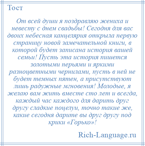 
    От всей души я поздравляю жениха и невесту с днем свадьбы! Сегодня для вас двоих небесная канцелярия открыла первую страницу новой замечательной книги, в которой будет записана история вашей семьи! Пусть эта история пишется золотыми перьями и яркими разноцветными чернилами, пусть в ней не будет темных пятен, а присутствуют лишь радужные мгновения! Молодые, я желаю вам жить вместе сто лет и всегда, каждый час каждого для дарить друг другу сладкие поцелуи, точно такие же, какие сегодня дарите вы друг другу под крики «Горько»!