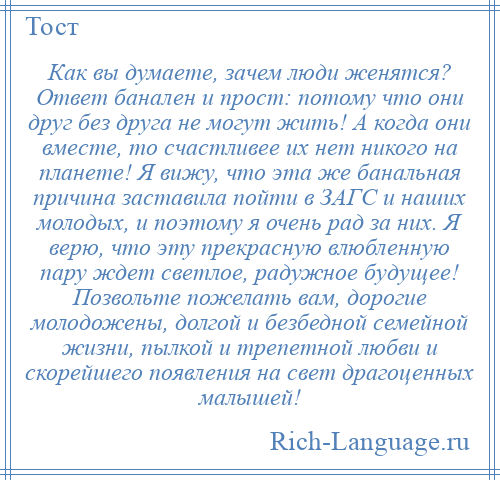 
    Как вы думаете, зачем люди женятся? Ответ банален и прост: потому что они друг без друга не могут жить! А когда они вместе, то счастливее их нет никого на планете! Я вижу, что эта же банальная причина заставила пойти в ЗАГС и наших молодых, и поэтому я очень рад за них. Я верю, что эту прекрасную влюбленную пару ждет светлое, радужное будущее! Позвольте пожелать вам, дорогие молодожены, долгой и безбедной семейной жизни, пылкой и трепетной любви и скорейшего появления на свет драгоценных малышей!