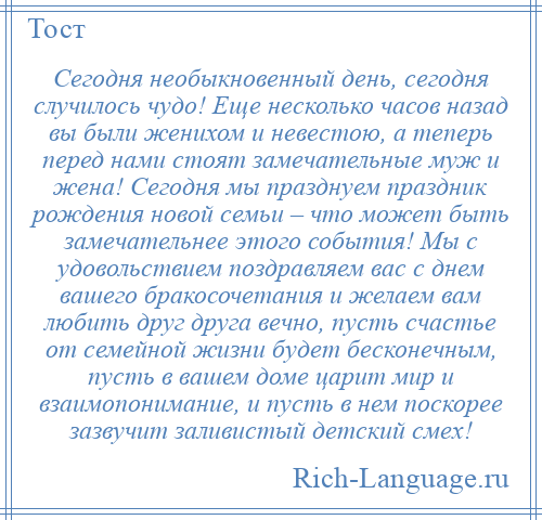 
    Сегодня необыкновенный день, сегодня случилось чудо! Еще несколько часов назад вы были женихом и невестою, а теперь перед нами стоят замечательные муж и жена! Сегодня мы празднуем праздник рождения новой семьи – что может быть замечательнее этого события! Мы с удовольствием поздравляем вас с днем вашего бракосочетания и желаем вам любить друг друга вечно, пусть счастье от семейной жизни будет бесконечным, пусть в вашем доме царит мир и взаимопонимание, и пусть в нем поскорее зазвучит заливистый детский смех!