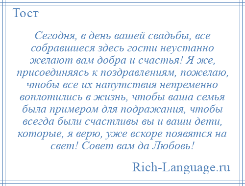 
    Сегодня, в день вашей свадьбы, все собравшиеся здесь гости неустанно желают вам добра и счастья! Я же, присоединяясь к поздравлениям, пожелаю, чтобы все их напутствия непременно воплотились в жизнь, чтобы ваша семья была примером для подражания, чтобы всегда были счастливы вы и ваши дети, которые, я верю, уже вскоре появятся на свет! Совет вам да Любовь!