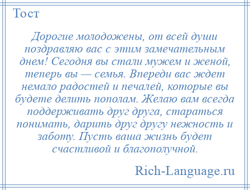 
    Дорогие молодожены, от всей души поздравляю вас с этим замечательным днем! Сегодня вы стали мужем и женой, теперь вы — семья. Впереди вас ждет немало радостей и печалей, которые вы будете делить пополам. Желаю вам всегда поддерживать друг друга, стараться понимать, дарить друг другу нежность и заботу. Пусть ваша жизнь будет счастливой и благополучной.