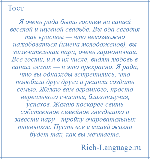 
    Я очень рада быть гостем на вашей веселой и шумной свадьбе. Вы оба сегодня так красивы — что невозможно налюбоваться (имена молодоженов), вы замечательная пара, очень гармоничная. Все гости, и я в их числе, видят любовь в ваших глазах — и это прекрасно. Я рада, что вы однажды встретились, что полюбили друг друга и решили создать семью. Желаю вам огромного, просто нереального счастья, благополучия, успехов. Желаю поскорее свить собственное семейное гнездышко и завести пару—тройку очаровательных птенчиков. Пусть все в вашей жизни будет так, как вы мечтаете.