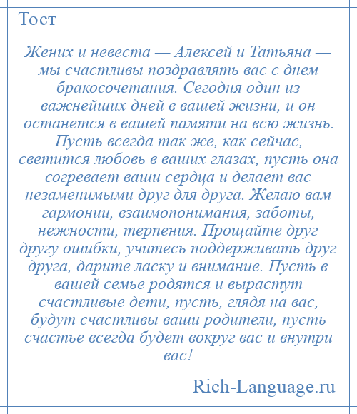 
    Жених и невеста — Алексей и Татьяна — мы счастливы поздравлять вас с днем бракосочетания. Сегодня один из важнейших дней в вашей жизни, и он останется в вашей памяти на всю жизнь. Пусть всегда так же, как сейчас, светится любовь в ваших глазах, пусть она согревает ваши сердца и делает вас незаменимыми друг для друга. Желаю вам гармонии, взаимопонимания, заботы, нежности, терпения. Прощайте друг другу ошибки, учитесь поддерживать друг друга, дарите ласку и внимание. Пусть в вашей семье родятся и вырастут счастливые дети, пусть, глядя на вас, будут счастливы ваши родители, пусть счастье всегда будет вокруг вас и внутри вас!