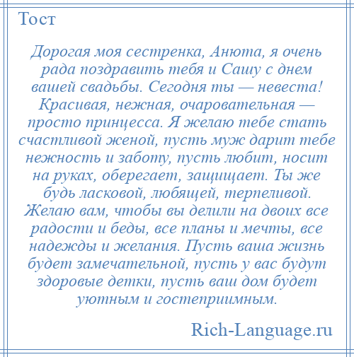 
    Дорогая моя сестренка, Анюта, я очень рада поздравить тебя и Сашу с днем вашей свадьбы. Сегодня ты — невеста! Красивая, нежная, очаровательная — просто принцесса. Я желаю тебе стать счастливой женой, пусть муж дарит тебе нежность и заботу, пусть любит, носит на руках, оберегает, защищает. Ты же будь ласковой, любящей, терпеливой. Желаю вам, чтобы вы делили на двоих все радости и беды, все планы и мечты, все надежды и желания. Пусть ваша жизнь будет замечательной, пусть у вас будут здоровые детки, пусть ваш дом будет уютным и гостеприимным.