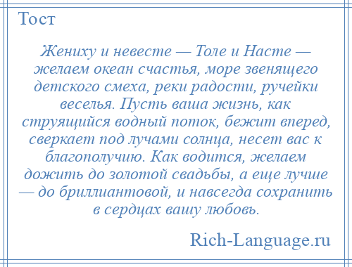 
    Жениху и невесте — Толе и Насте — желаем океан счастья, море звенящего детского смеха, реки радости, ручейки веселья. Пусть ваша жизнь, как струящийся водный поток, бежит вперед, сверкает под лучами солнца, несет вас к благополучию. Как водится, желаем дожить до золотой свадьбы, а еще лучше — до бриллиантовой, и навсегда сохранить в сердцах вашу любовь.