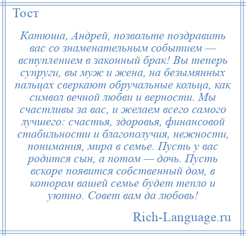 
    Катюша, Андрей, позвольте поздравить вас со знаменательным событием — вступлением в законный брак! Вы теперь супруги, вы муж и жена, на безымянных пальцах сверкают обручальные кольца, как символ вечной любви и верности. Мы счастливы за вас, и желаем всего самого лучшего: счастья, здоровья, финансовой стабильности и благополучия, нежности, понимания, мира в семье. Пусть у вас родится сын, а потом — дочь. Пусть вскоре появится собственный дом, в котором вашей семье будет тепло и уютно. Совет вам да любовь!