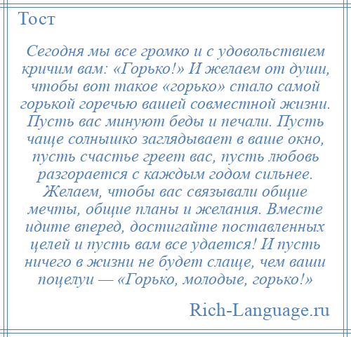 
    Сегодня мы все громко и с удовольствием кричим вам: «Горько!» И желаем от души, чтобы вот такое «горько» стало самой горькой горечью вашей совместной жизни. Пусть вас минуют беды и печали. Пусть чаще солнышко заглядывает в ваше окно, пусть счастье греет вас, пусть любовь разгорается с каждым годом сильнее. Желаем, чтобы вас связывали общие мечты, общие планы и желания. Вместе идите вперед, достигайте поставленных целей и пусть вам все удается! И пусть ничего в жизни не будет слаще, чем ваши поцелуи — «Горько, молодые, горько!»