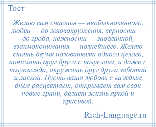 
    Желаю вам счастья — необыкновенного, любви — до головокружения, верности — до гроба, нежности — заоблачной, взаимопонимания — полнейшего. Желаю стать двумя половинками одного целого, понимать друг друга с полуслова, и даже с полувзгляда, окружать друг друга заботой и лаской. Пусть ваша любовь с каждым днем расцветает, открывает вам свои новые грани, делает жизнь яркой и красивой.