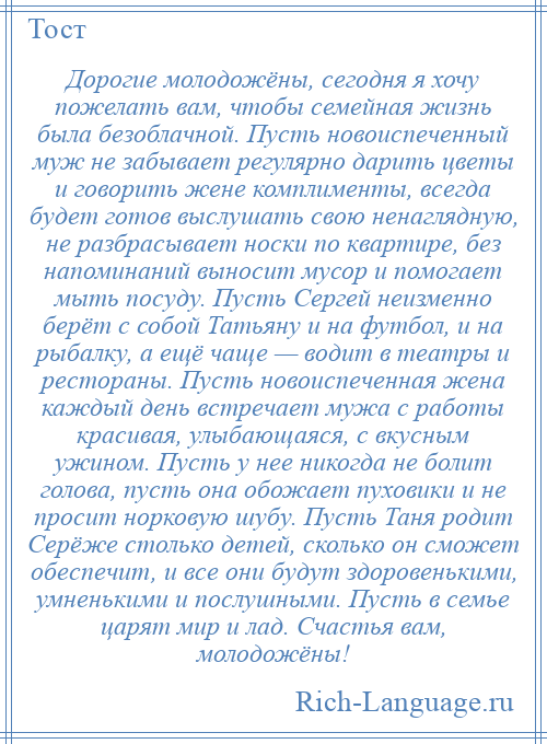 
    Дорогие молодожёны, сегодня я хочу пожелать вам, чтобы семейная жизнь была безоблачной. Пусть новоиспеченный муж не забывает регулярно дарить цветы и говорить жене комплименты, всегда будет готов выслушать свою ненаглядную, не разбрасывает носки по квартире, без напоминаний выносит мусор и помогает мыть посуду. Пусть Сергей неизменно берёт с собой Татьяну и на футбол, и на рыбалку, а ещё чаще — водит в театры и рестораны. Пусть новоиспеченная жена каждый день встречает мужа с работы красивая, улыбающаяся, с вкусным ужином. Пусть у нее никогда не болит голова, пусть она обожает пуховики и не просит норковую шубу. Пусть Таня родит Серёже столько детей, сколько он сможет обеспечит, и все они будут здоровенькими, умненькими и послушными. Пусть в семье царят мир и лад. Счастья вам, молодожёны!