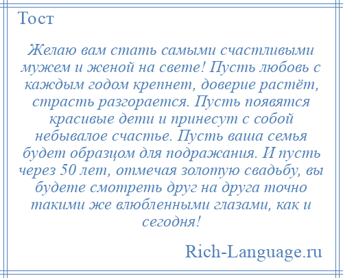 
    Желаю вам стать самыми счастливыми мужем и женой на свете! Пусть любовь с каждым годом крепнет, доверие растёт, страсть разгорается. Пусть появятся красивые дети и принесут с собой небывалое счастье. Пусть ваша семья будет образцом для подражания. И пусть через 50 лет, отмечая золотую свадьбу, вы будете смотреть друг на друга точно такими же влюбленными глазами, как и сегодня!