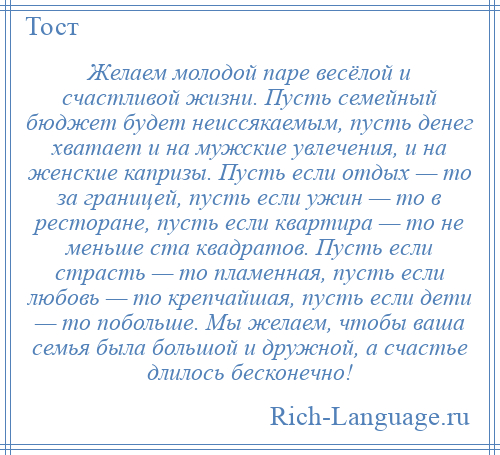 
    Желаем молодой паре весёлой и счастливой жизни. Пусть семейный бюджет будет неиссякаемым, пусть денег хватает и на мужские увлечения, и на женские капризы. Пусть если отдых — то за границей, пусть если ужин — то в ресторане, пусть если квартира — то не меньше ста квадратов. Пусть если страсть — то пламенная, пусть если любовь — то крепчайшая, пусть если дети — то побольше. Мы желаем, чтобы ваша семья была большой и дружной, а счастье длилось бесконечно!