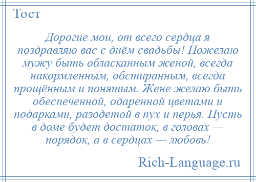 
    Дорогие мои, от всего сердца я поздравляю вас с днём свадьбы! Пожелаю мужу быть обласканным женой, всегда накормленным, обстиранным, всегда прощённым и понятым. Жене желаю быть обеспеченной, одаренной цветами и подарками, разодетой в пух и перья. Пусть в доме будет достаток, в головах — порядок, а в сердцах — любовь!