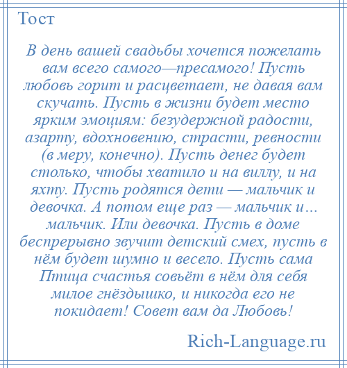 
    В день вашей свадьбы хочется пожелать вам всего самого—пресамого! Пусть любовь горит и расцветает, не давая вам скучать. Пусть в жизни будет место ярким эмоциям: безудержной радости, азарту, вдохновению, страсти, ревности (в меру, конечно). Пусть денег будет столько, чтобы хватило и на виллу, и на яхту. Пусть родятся дети — мальчик и девочка. А потом еще раз — мальчик и… мальчик. Или девочка. Пусть в доме беспрерывно звучит детский смех, пусть в нём будет шумно и весело. Пусть сама Птица счастья совьёт в нём для себя милое гнёздышко, и никогда его не покидает! Совет вам да Любовь!