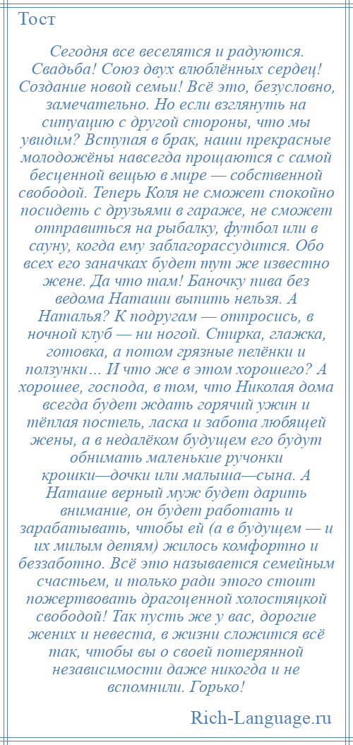 
    Сегодня все веселятся и радуются. Свадьба! Союз двух влюблённых сердец! Создание новой семьи! Всё это, безусловно, замечательно. Но если взглянуть на ситуацию с другой стороны, что мы увидим? Вступая в брак, наши прекрасные молодожёны навсегда прощаются с самой бесценной вещью в мире — собственной свободой. Теперь Коля не сможет спокойно посидеть с друзьями в гараже, не сможет отправиться на рыбалку, футбол или в сауну, когда ему заблагорассудится. Обо всех его заначках будет тут же известно жене. Да что там! Баночку пива без ведома Наташи выпить нельзя. А Наталья? К подругам — отпросись, в ночной клуб — ни ногой. Стирка, глажка, готовка, а потом грязные пелёнки и ползунки… И что же в этом хорошего? А хорошее, господа, в том, что Николая дома всегда будет ждать горячий ужин и тёплая постель, ласка и забота любящей жены, а в недалёком будущем его будут обнимать маленькие ручонки крошки—дочки или малыша—сына. А Наташе верный муж будет дарить внимание, он будет работать и зарабатывать, чтобы ей (а в будущем — и их милым детям) жилось комфортно и беззаботно. Всё это называется семейным счастьем, и только ради этого стоит пожертвовать драгоценной холостяцкой свободой! Так пусть же у вас, дорогие жених и невеста, в жизни сложится всё так, чтобы вы о своей потерянной независимости даже никогда и не вспомнили. Горько!