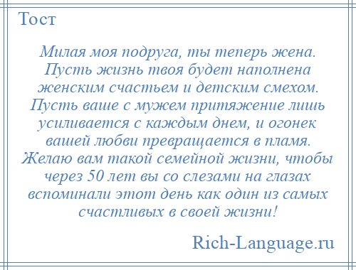 
    Милая моя подруга, ты теперь жена. Пусть жизнь твоя будет наполнена женским счастьем и детским смехом. Пусть ваше с мужем притяжение лишь усиливается с каждым днем, и огонек вашей любви превращается в пламя. Желаю вам такой семейной жизни, чтобы через 50 лет вы со слезами на глазах вспоминали этот день как один из самых счастливых в своей жизни!