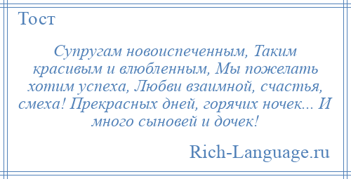 
    Супругам новоиспеченным, Таким красивым и влюбленным, Мы пожелать хотим успеха, Любви взаимной, счастья, смеха! Прекрасных дней, горячих ночек... И много сыновей и дочек!