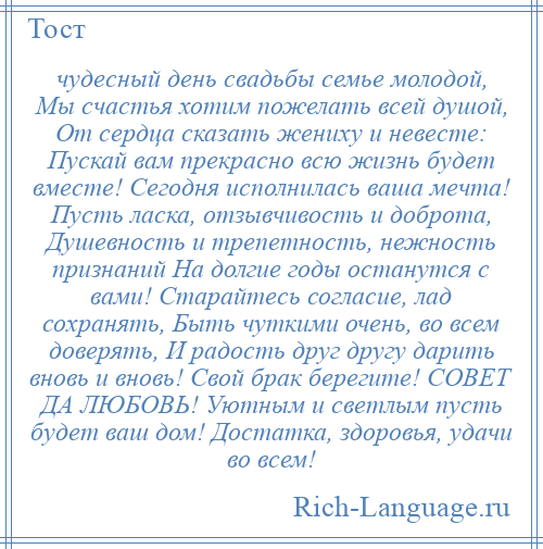 
    чудесный день свадьбы семье молодой, Мы счастья хотим пожелать всей душой, От сердца сказать жениху и невесте: Пускай вам прекрасно всю жизнь будет вместе! Сегодня исполнилась ваша мечта! Пусть ласка, отзывчивость и доброта, Душевность и трепетность, нежность признаний На долгие годы останутся с вами! Старайтесь согласие, лад сохранять, Быть чуткими очень, во всем доверять, И радость друг другу дарить вновь и вновь! Свой брак берегите! СОВЕТ ДА ЛЮБОВЬ! Уютным и светлым пусть будет ваш дом! Достатка, здоровья, удачи во всем!