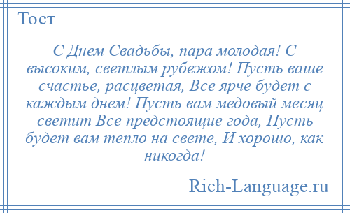 
    С Днем Свадьбы, пара молодая! С высоким, светлым рубежом! Пусть ваше счастье, расцветая, Все ярче будет с каждым днем! Пусть вам медовый месяц светит Все предстоящие года, Пусть будет вам тепло на свете, И хорошо, как никогда!