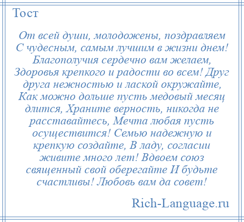 
    От всей души, молодожены, поздравляем С чудесным, самым лучшим в жизни днем! Благополучия сердечно вам желаем, Здоровья крепкого и радости во всем! Друг друга нежностью и лаской окружайте, Как можно дольше пусть медовый месяц длится, Храните верность, никогда не расставайтесь, Мечта любая пусть осуществится! Семью надежную и крепкую создайте, В ладу, согласии живите много лет! Вдвоем союз священный свой оберегайте И будьте счастливы! Любовь вам да совет!