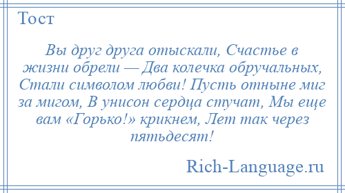 
    Вы друг друга отыскали, Счастье в жизни обрели — Два колечка обручальных, Стали символом любви! Пусть отныне миг за мигом, В унисон сердца стучат, Мы еще вам «Горько!» крикнем, Лет так через пятьдесят!
