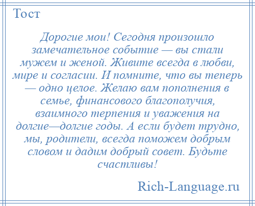 
    Дорогие мои! Сегодня произошло замечательное событие — вы стали мужем и женой. Живите всегда в любви, мире и согласии. И помните, что вы теперь — одно целое. Желаю вам пополнения в семье, финансового благополучия, взаимного терпения и уважения на долгие—долгие годы. А если будет трудно, мы, родители, всегда поможем добрым словом и дадим добрый совет. Будьте счастливы!