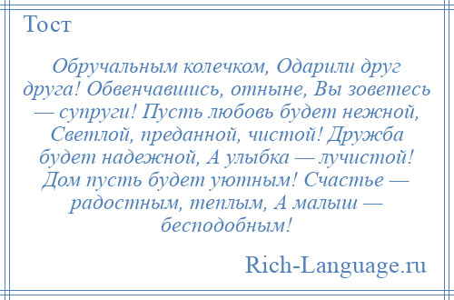 
    Обручальным колечком, Одарили друг друга! Обвенчавшись, отныне, Вы зоветесь — супруги! Пусть любовь будет нежной, Светлой, преданной, чистой! Дружба будет надежной, А улыбка — лучистой! Дом пусть будет уютным! Счастье — радостным, теплым, А малыш — бесподобным!