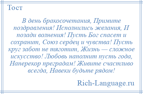 
    В день бракосочетания, Примите поздравления! Исполнились желания, И позади волнения! Пусть Бог спасет и сохранит, Союз сердец и чувства! Пусть круг забот не тяготит, Жизнь — сложное искусство! Любовь наполнит пусть года, Наперекор преградам! Живите счастливо всегда, Навеки будьте рядом!