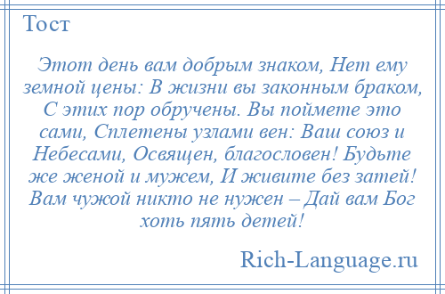 
    Этот день вам добрым знаком, Нет ему земной цены: В жизни вы законным браком, С этих пор обручены. Вы поймете это сами, Сплетены узлами вен: Ваш союз и Небесами, Освящен, благословен! Будьте же женой и мужем, И живите без затей! Вам чужой никто не нужен – Дай вам Бог хоть пять детей!