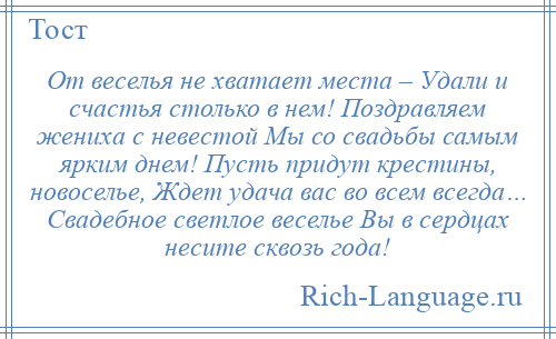 
    От веселья не хватает места – Удали и счастья столько в нем! Поздравляем жениха с невестой Мы со свадьбы самым ярким днем! Пусть придут крестины, новоселье, Ждет удача вас во всем всегда… Свадебное светлое веселье Вы в сердцах несите сквозь года!