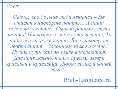 
    Сейчас все больше люди ленятся – Не ставят в паспорте печать… А наши молодые женятся: Светло решили жизнь начать! Поскольку в этом суть явления, То рады все вокруг вдвойне: Вам салютуют поздравления – Законным мужу и жене! Пусть путь ваш по земле восславится, Давайте жизнь, тепло другим. Поем, красавец и красавица, Любви великой вашей гимн!!!