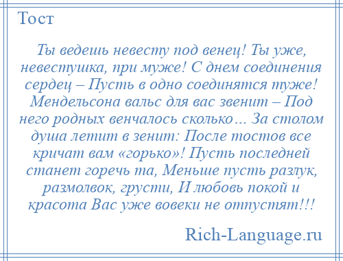 
    Ты ведешь невесту под венец! Ты уже, невестушка, при муже! С днем соединения сердец – Пусть в одно соединятся туже! Мендельсона вальс для вас звенит – Под него родных венчалось сколько… За столом душа летит в зенит: После тостов все кричат вам «горько»! Пусть последней станет горечь та, Меньше пусть разлук, размолвок, грусти, И любовь покой и красота Вас уже вовеки не отпустят!!!