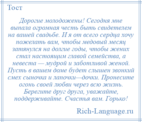 
    Дорогие молодожены! Сегодня мне выпала огромная честь быть свидетелем на вашей свадьбе. И я от всего сердца хочу пожелать вам, чтобы медовый месяц затянулся на долгие годы, чтобы жених стал настоящим главой семейства, а невеста — мудрой и заботливой женой. Пусть в вашем доме будет слышен звонкий смех сыночка и лапочки—дочки. Пронесите огонь своей любви через всю жизнь. Берегите друг друга, уважайте, поддерживайте. Счастья вам. Горько!