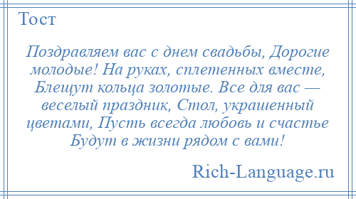
    Поздравляем вас с днем свадьбы, Дорогие молодые! На руках, сплетенных вместе, Блещут кольца золотые. Все для вас — веселый праздник, Стол, украшенный цветами, Пусть всегда любовь и счастье Будут в жизни рядом с вами!
