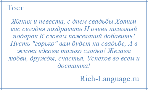 
    Жених и невеста, с днем свадьбы Хотим вас сегодня поздравить И очень полезный подарок К словам пожеланий добавить! Пусть горько вам будет на свадьбе, А в жизни вдвоем только сладко! Желаем любви, дружбы, счастья, Успехов во всем и достатка!