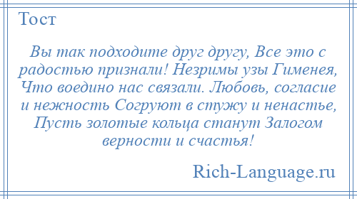 
    Вы так подходите друг другу, Все это с радостью признали! Незримы узы Гименея, Что воедино нас связали. Любовь, согласие и нежность Согруют в стужу и ненастье, Пусть золотые кольца станут Залогом верности и счастья!