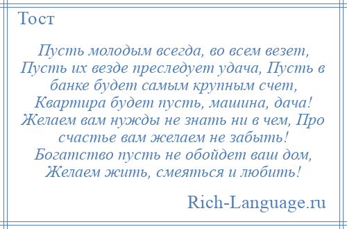 
    Пусть молодым всегда, во всем везет, Пусть их везде преследует удача, Пусть в банке будет самым крупным счет, Квартира будет пусть, машина, дача! Желаем вам нужды не знать ни в чем, Про счастье вам желаем не забыть! Богатство пусть не обойдет ваш дом, Желаем жить, смеяться и любить!