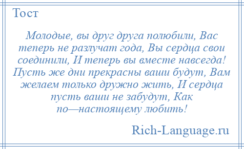 
    Молодые, вы друг друга полюбили, Вас теперь не разлучат года, Вы сердца свои соединили, И теперь вы вместе навсегда! Пусть же дни прекрасны ваши будут, Вам желаем только дружно жить, И сердца пусть ваши не забудут, Как по—настоящему любить!