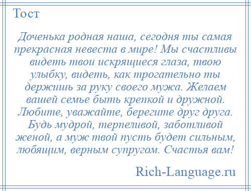 
    Доченька родная наша, сегодня ты самая прекрасная невеста в мире! Мы счастливы видеть твои искрящиеся глаза, твою улыбку, видеть, как трогательно ты держишь за руку своего мужа. Желаем вашей семье быть крепкой и дружной. Любите, уважайте, берегите друг друга. Будь мудрой, терпеливой, заботливой женой, а муж твой пусть будет сильным, любящим, верным супругом. Счастья вам!